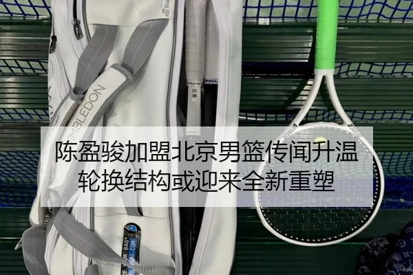 陈盈骏加盟北京男篮传闻升温 轮换结构或迎来全新重塑